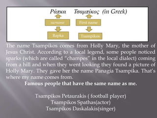 Ράπκα Τσαμπίκος (in Greek) 
surname First name 
Rapka Tsampikos 
The name Tsampikos comes from Holly Mary, the mother of 
Jesus Christ. According to a local legend, some people noticed 
sparks (which are called “champes” in the local dialect) coming 
from a hill and when they went looking they found a picture of 
Holly Mary. They gave her the name Panagia Tsampika. That’s 
where my name comes from. 
Famous people that have the same name as me. 
Tsampikos Petaurakis ( football player) 
Tsampikos Spathas(actor) 
Tsampikos Daskalakis(singer) 
 