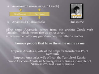  Αναστασία Γιακουμάκη (in Greek) 
First Name Surname 
 Anastasia Giakoumaki This is me 
The name Anastasia comes from the ancient Greek verb 
“anistimi” which means rise up or resurrect. 
 I was named after my grandmother, my father’s mother. 
Famous people that have the same name as me 
Empress Anastasia, wife of the Emperor Konstantin 4th, of 
Byzatium 
Empress Anastasia, wife of Ivan the Terrible of Russia 
Grand Duchess Anastasia Nikolagievna of Russia, daughter of 
Nicholas 2nd, last Czar of Russia 
 