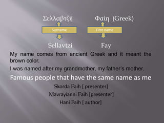 Σελλαβτζή Φαίη (Greek) 
Surname First name 
Sellavtzi Fay 
My name comes from ancient Greek and it meant the 
brown color. 
I was named after my grandmother, my father’s mother. 
Famous people that have the same name as me 
Skorda Faih [ presenter] 
Mavrayianni Faih [presenter] 
Ηani Faih [ author] 
 