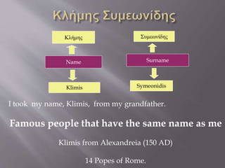 Κλήμης Συμεωνίδης 
Name Surname 
Klimis 
Symeonidis 
I took my name, Klimis, from my grandfather. 
Famous people that have the same name as me 
Klimis from Alexandreia (150 AD) 
14 Popes of Rome. 
 