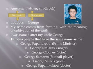  Λούππος Γιώργος (in Greek) 
Surname First name 
 Louppos George 
 My name comes from farming, with the meaning 
of cultivation of the earth 
 I was named after my uncle George. 
Famous people that have the same name as me 
 George Papandreou (Prime Minister) 
 George Ntalaras (singer) 
 George Clooney (actor) 
 George Samaras (football player) 
 George Seferis (poet) 
 George Papanikolaou (doctor) 
 