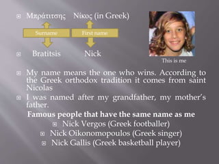  Μπράτιτσης Νίκος (in Greek) 
Surname First name 
 Bratitsis Nick 
This is me 
 My name means the one who wins. According to 
the Greek orthodox tradition it comes from saint 
Nicolas 
 I was named after my grandfather, my mother’s 
father. 
Famous people that have the same name as me 
 Nick Vergos (Greek footballer) 
 Nick Oikonomopoulos (Greek singer) 
 Nick Gallis (Greek basketball player) 
 