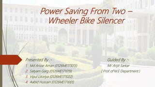 Power Saving From Two –
Wheeler Bike Silencer
Presented By :- Guided By :-
1. Md Anzar Aman (0126ME171013) Mr. Arijit Sarkar
2. Satyam Garg (0126ME171019) ( Prof. of M.E Department )
3. Vipul Litoriya (0126ME171022)
4. Aabid Hussain (0126ME171001)
 