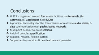  H.323 is organized around four major facilities: (a) terminals, (b)
Gateways, (c) Gatekeeper & (d) MCUs
 A principal technology for the transmission of real-time audio, video, &
data communication over packet-based networks
 Multipoint & point-to-point sessions.
 A rich & complex specification
 Scalable, reliable, flexible system,
 Supplementary services & new features are powerful
Conclusions
 