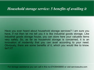 Household storage service: 5 benefits of availing it
Have you ever heard about household storage services? I am sure you
have, if not then let me tell you it is like industrial goods storage. Like
industrial goods storage house, you can store here your valuable items
very safely. So, as far as household storage is concerned, it is an
innovation of modernity that you can avail according to your need.
Obviously, there are some benefits of it, which you would like to know.
Isn't it?
For storage assistance you can call in this no-07439458850 or visit servicesutra.com
 