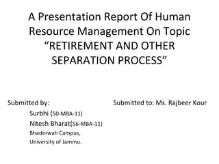 A Presentation Report Of Human
      Resource Management On Topic
         “RETIREMENT AND OTHER
           SEPARATION PROCESS”


Submitted by:                    Submitted to: Ms. Rajbeer Kour
      Surbhi (50-MBA-11)
      Nitesh Bharat(56-MBA-11)
      Bhaderwah Campus,
      University of Jammu.
 