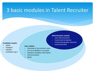 3 basic modules in Talent Recruiter
Administration module
 User Administration
 Customised templates
 Customised graphic elements
 Customised text
Candidate module
 Joblist
 JobAgent
 Jobbank
 Candidate log in
User module
 Overview of recruitment cases
 List of candidates in a project
 Detailed candidate information
 Communication
 Notes
 