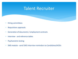 • Hiring committees
• Requisitions approvals
• Generation of documents / employment contracts
• Interview - and reference tables
• Psychometric testing
• SMS module - send SMS interview reminders to Candidates/HODs
Talent Recruiter
 
