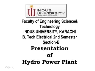 Faculty of Engineering Science&
Technology
INDUS UNIVERSITY, KARACHI
B. Tech Electrical 2nd Semester
Section-B
Presentation
of
Hydro Power Plant
1/5/2019
 