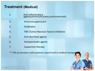 Treatment (Medical)
            1.                   Anti-inflammatory
                                 agents(aminosalicylates,corticosteroids)
            2.                    Immunosuppressant
            3.                    Antibiotics
            4.                    TNF (Tumor Necrosis Factor) inhibitors
            5.                    Anti-diarrheal agents
            6.                    Antispasmodic agents
            7.                    Supportive therapy

            ** 75% of ulcerative colitis patients respond well to medical management




     All Rights Reserved by M Sufian
1/13/2012                                                                              46
     m_sufian@behestandarou.com
 