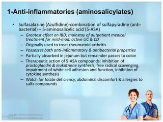 1-Anti-inflammatories (aminosalicylates)
         • Sulfasalazine (Azulfidine)-combination of sulfapyradine (anti-
           bacterial) + 5-aminosalicylic acid (5-ASA)
                – Greatest effect on IBD; mainstay of outpatient medical
                  treatment for mild-mod. active UC & CD
                – Originally used to treat rheumatoid arthritis
                – Possesses both anti-inflammatory & antibacterial properties
                – Partially absorbed in jejunum but remainder passes to colon
                – Therapeutic action of 5-ASA compounds: inhibition of
                  prostaglandin & leukotriene synthesis, free radical scavenging,
                  impairment of white cell adhesion and function, inhibition of
                  cytokine synthesis
                – Watch for folate deficiency, abdominal discomfort & allergies to
                  sulfa compounds




     All Rights Reserved by M Sufian
1/13/2012                                                                            47
     m_sufian@behestandarou.com
 