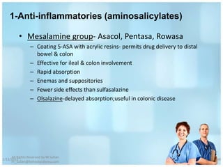 1-Anti-inflammatories (aminosalicylates)

          • Mesalamine group- Asacol, Pentasa, Rowasa
                 – Coating 5-ASA with acrylic resins- permits drug delivery to distal
                   bowel & colon
                 – Effective for ileal & colon involvement
                 – Rapid absorption
                 – Enemas and suppositories
                 – Fewer side effects than sulfasalazine
                 – Olsalazine-delayed absorption;useful in colonic disease




     All Rights Reserved by M Sufian
1/13/2012                                                                               48
     m_sufian@behestandarou.com
 