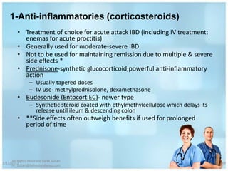 1-Anti-inflammatories (corticosteroids)
         • Treatment of choice for acute attack IBD (including IV treatment;
           enemas for acute proctitis)
         • Generally used for moderate-severe IBD
         • Not to be used for maintaining remission due to multiple & severe
           side effects *
         • Prednisone-synthetic glucocorticoid;powerful anti-inflammatory
           action
                – Usually tapered doses
                – IV use- methylprednisolone, dexamethasone
         • Budesonide (Entocort EC)- newer type
                – Synthetic steroid coated with ethylmethylcellulose which delays its
                  release until ileum & descending colon
         • **Side effects often outweigh benefits if used for prolonged
           period of time




     All Rights Reserved by M Sufian
1/13/2012                                                                               49
     m_sufian@behestandarou.com
 