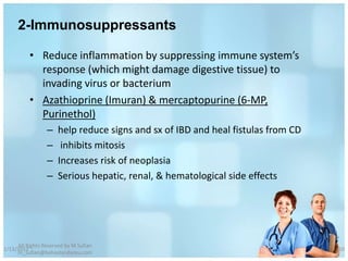 2-Immunosuppressants

          • Reduce inflammation by suppressing immune system’s
            response (which might damage digestive tissue) to
            invading virus or bacterium
          • Azathioprine (Imuran) & mercaptopurine (6-MP,
            Purinethol)
                 –    help reduce signs and sx of IBD and heal fistulas from CD
                 –     inhibits mitosis
                 –    Increases risk of neoplasia
                 –    Serious hepatic, renal, & hematological side effects




     All Rights Reserved by M Sufian
1/13/2012                                                                         50
     m_sufian@behestandarou.com
 