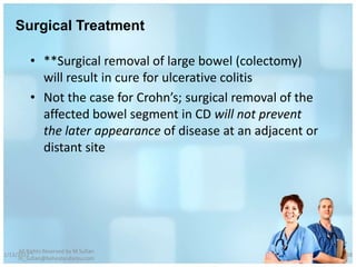 Surgical Treatment

          • **Surgical removal of large bowel (colectomy)
            will result in cure for ulcerative colitis
          • Not the case for Crohn’s; surgical removal of the
            affected bowel segment in CD will not prevent
            the later appearance of disease at an adjacent or
            distant site




     All Rights Reserved by M Sufian
1/13/2012                                                       58
     m_sufian@behestandarou.com
 
