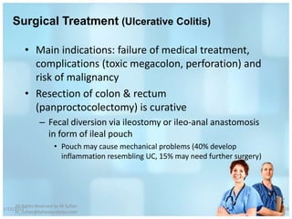 Surgical Treatment (Ulcerative Colitis)

          • Main indications: failure of medical treatment,
            complications (toxic megacolon, perforation) and
            risk of malignancy
          • Resection of colon & rectum
            (panproctocolectomy) is curative
                 – Fecal diversion via ileostomy or ileo-anal anastomosis
                   in form of ileal pouch
                        • Pouch may cause mechanical problems (40% develop
                          inflammation resembling UC, 15% may need further surgery)




     All Rights Reserved by M Sufian
1/13/2012                                                                             59
     m_sufian@behestandarou.com
 
