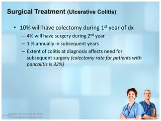Surgical Treatment (Ulcerative Colitis)

          • 10% will have colectomy during 1st year of dx
                 – 4% will have surgery during 2nd year
                 – 1 % annually in subsequent years
                 – Extent of colitis at diagnosis affects need for
                   subsequent surgery (colectomy rate for patients with
                   pancolitis is 32%)




     All Rights Reserved by M Sufian
1/13/2012                                                                 60
     m_sufian@behestandarou.com
 