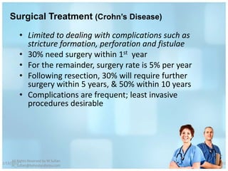 Surgical Treatment (Crohn’s Disease)

          • Limited to dealing with complications such as
            stricture formation, perforation and fistulae
          • 30% need surgery within 1st year
          • For the remainder, surgery rate is 5% per year
          • Following resection, 30% will require further
            surgery within 5 years, & 50% within 10 years
          • Complications are frequent; least invasive
            procedures desirable




     All Rights Reserved by M Sufian
1/13/2012                                                    61
     m_sufian@behestandarou.com
 