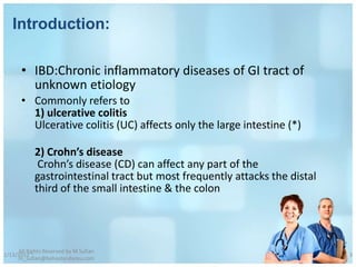 Introduction:

       • IBD:Chronic inflammatory diseases of GI tract of
         unknown etiology
       • Commonly refers to
         1) ulcerative colitis
         Ulcerative colitis (UC) affects only the large intestine (*)

            2) Crohn’s disease
             Crohn’s disease (CD) can affect any part of the
            gastrointestinal tract but most frequently attacks the distal
            third of the small intestine & the colon




     All Rights Reserved by M Sufian
1/13/2012                                                                   3
     m_sufian@behestandarou.com
 