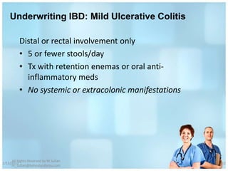 Underwriting IBD: Mild Ulcerative Colitis

          Distal or rectal involvement only
          • 5 or fewer stools/day
          • Tx with retention enemas or oral anti-
            inflammatory meds
          • No systemic or extracolonic manifestations




     All Rights Reserved by M Sufian
1/13/2012                                                62
     m_sufian@behestandarou.com
 