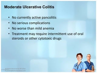 Moderate Ulcerative Colitis

          •    No currently active pancolitis
          •    No serious complications
          •    No worse than mild anemia
          •    Treatment may require intermittent use of oral
               steroids or other cytotoxic drugs




     All Rights Reserved by M Sufian
1/13/2012                                                       63
     m_sufian@behestandarou.com
 