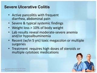 Severe Ulcerative Colitis

          • Active pancolitis with frequent
            diarrhea, abdominal pain
          • Severe & typical systemic findings
          • Weight loss > 10% of body weight
          • Lab results reveal moderate-severe anemia
            and/or hypoalbuminemia
          • Recent (w/in 5 yrs) toxic megacolon or multiple
            surgeries
          • Treatment requires high doses of steroids or
            multiple cytotoxic medications



     All Rights Reserved by M Sufian
1/13/2012                                                     64
     m_sufian@behestandarou.com
 