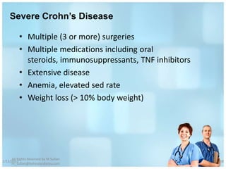Severe Crohn’s Disease

          • Multiple (3 or more) surgeries
          • Multiple medications including oral
            steroids, immunosuppressants, TNF inhibitors
          • Extensive disease
          • Anemia, elevated sed rate
          • Weight loss (> 10% body weight)




     All Rights Reserved by M Sufian
1/13/2012                                                  68
     m_sufian@behestandarou.com
 