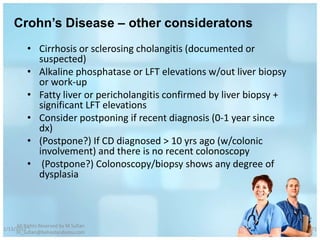 Crohn’s Disease – other consideratons
          • Cirrhosis or sclerosing cholangitis (documented or
            suspected)
          • Alkaline phosphatase or LFT elevations w/out liver biopsy
            or work-up
          • Fatty liver or pericholangitis confirmed by liver biopsy +
            significant LFT elevations
          • Consider postponing if recent diagnosis (0-1 year since
            dx)
          • (Postpone?) If CD diagnosed > 10 yrs ago (w/colonic
            involvement) and there is no recent colonoscopy
          • (Postpone?) Colonoscopy/biopsy shows any degree of
            dysplasia



     All Rights Reserved by M Sufian
1/13/2012                                                                71
     m_sufian@behestandarou.com
 