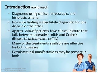 Introduction (continued)
          • Diagnosed using clinical, endoscopic, and
            histologic criteria
          • No single finding is absolutely diagnostic for one
            disease or the other
          • Approx. 20% of patients have clinical picture that
            falls between ulcerative colitis and Crohn’s
            disease (indeterminate colitis)
          • Many of the treatments available are effective
            for both diseases
          • Extraintestinal manifestations may be present in
            both


     All Rights Reserved by M Sufian
1/13/2012                                                        4
     m_sufian@behestandarou.com
 