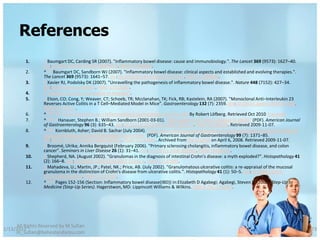 References
         1.      ^ Baumgart DC, Carding SR (2007). "Inflammatory bowel disease: cause and immunobiology.". The Lancet 369 (9573): 1627–40.
                 doi:10.1016/S0140-6736(07)60750-8. PMID 17499605.
         2.      ^ a b Baumgart DC, Sandborn WJ (2007). "Inflammatory bowel disease: clinical aspects and established and evolving therapies.".
                 The Lancet 369 (9573): 1641–57. doi:10.1016/S0140-6736(07)60751-X. PMID 17499606.
         3.      ^ Xavier RJ, Podolsky DK (2007). "Unravelling the pathogenesis of inflammatory bowel disease.". Nature 448 (7152): 427–34.
                 doi:10.1038/nature06005. PMID 17653185.
         4.      ^ "Crohn's & Colitis Foundation of America".
         5.      ^ Elson, CO; Cong, Y; Weaver, CT; Schoeb, TR; Mcclanahan, TK; Fick, RB; Kastelein, RA (2007). "Monoclonal Anti–Interleukin 23
                 Reverses Active Colitis in a T Cell–Mediated Model in Mice". Gastroenterology 132 (7): 2359. doi:10.1053/j.gastro.2007.03.104.
                 PMID 17570211.
         6.      ^ a b c d e f internetmedicin.se > Inflammatorisk tarmsjukdom, kronisk, IBD By Robert Löfberg. Retrieved Oct 2010 Translate.
         7.      ^ a b c d Hanauer, Stephen B.; William Sandborn (2001-03-01). "Management of Crohn's disease in adults" (PDF). American Journal
                 of Gastroenterology 96 (3): 635–43. doi:10.1111/j.1572-0241.2001.03671.x. PMID 11280528. Retrieved 2009-11-07.
         8.      ^ a b c Kornbluth, Asher; David B. Sachar (July 2004). "Ulcerative colitis practice guidelines in adults (update): American College of
                 Gastroenterology, Practice Parameters Committee" (PDF). American Journal of Gastroenterology 99 (7): 1371–85.
                 doi:10.1111/j.1572-0241.2004.40036.x. PMID 15233681. Archived from the original on April 6, 2008. Retrieved 2009-11-07.
         9.      ^ Broomé, Ulrika; Annika Bergquist (February 2006). "Primary sclerosing cholangitis, inflammatory bowel disease, and colon
                 cancer". Seminars in Liver Disease 26 (1): 31–41. doi:10.1055/s-2006-933561. PMID 16496231.
         10.     ^ Shepherd, NA. (August 2002). "Granulomas in the diagnosis of intestinal Crohn's disease: a myth exploded?". Histopathology 41
                 (2): 166–8. doi:10.1046/j.1365-2559.2002.01441.x. PMID 12147095.
         11.     ^ Mahadeva, U.; Martin, JP.; Patel, NK.; Price, AB. (July 2002). "Granulomatous ulcerative colitis: a re-appraisal of the mucosal
                 granuloma in the distinction of Crohn's disease from ulcerative colitis.". Histopathology 41 (1): 50–5. doi:10.1046/j.1365-
                 2559.2002.01416.x. PMID 12121237.
         12.     ^ a b c Pages 152-156 (Section: Inflammatory bowel disease(IBD)) in:Elizabeth D Agabegi; Agabegi, Steven S. (2008). Step-Up to
                 Medicine (Step-Up Series). Hagerstwon, MD: Lippincott Williams & Wilkins. ISBN 0-7817-7153-6.




     All Rights Reserved by M Sufian
1/13/2012                                                                                                                                                 73
     m_sufian@behestandarou.com
 