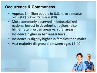 Occurrence & Commoness
          • Approx. 1 million people in U.S. have ulcerative
               colitis (UC) or Crohn’s disease (CD)
          • Most commonly observed in industrialized
            nations; lowest in developing regions (also
            higher rate in urban areas vs. rural areas)
          • Incidence higher in Ashkenazi Jews
          • Incidence is slightly higher in females than males
          • Vast majority diagnosed between ages 15-40




     All Rights Reserved by M Sufian
1/13/2012                                                        5
     m_sufian@behestandarou.com
 