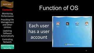 Kashif Iqbal

Contents
Monitoring
Performance
Providing File
Management
and Other
Utilities
Updating
Software
Automatically
Controlling
Network
Administering
Security

Function of OS
Each user
has a user
account
10

 