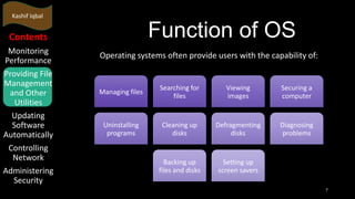 Kashif Iqbal

Function of OS

Contents
Monitoring
Performance
Providing File
Management
and Other
Utilities
Updating
Software
Automatically
Controlling
Network
Administering
Security

Operating systems often provide users with the capability of:

Managing files

Searching for
files

Viewing
images

Securing a
computer

Uninstalling
programs

Cleaning up
disks

Defragmenting
disks

Diagnosing
problems

Backing up
files and disks

Setting up
screen savers
7

 