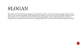 The slogan for my advertising campaign is ‘Look good, for less’. I have selected this slogan because I feel
that it is an accurate summary of the campaign as a whole, as we want to convey that the cheaper cost of
the products we are selling doesn’t distract from the good quality of the clothes themselves. Also, the
slogan creates an appeal to the viewer as it suggests that they can dress well without breaking the bank.
 