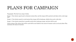 Typography- The font I am using is Gulim.
Image 1- Fast shutter speed used to eliminate motion blur, and the image will be portrait and taken with a mid range
shot.
Image 2- Fast shutter speed to avoid motion blur, image will be landscape, shallow focus and a wide shot.
Image 3- Fast shutter speed due to possible motion blur, landscape image, mid shot will be used.
Colour scheme: The colours that will be used will be ones linked to the season of summer such as red and yellow. This
maintains the theme of summer.
 