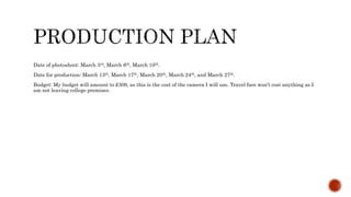 Date of photoshoot: March 3rd, March 6th, March 10th.
Date for production: March 13th, March 17th, March 20th, March 24th, and March 27th.
Budget: My budget will amount to £309, as this is the cost of the camera I will use. Travel fare won’t cost anything as I
am not leaving college premises.
 