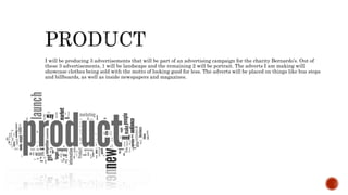 I will be producing 3 advertisements that will be part of an advertising campaign for the charity Bernardo’s. Out of
these 3 advertisements, 1 will be landscape and the remaining 2 will be portrait. The adverts I am making will
showcase clothes being sold with the motto of looking good for less. The adverts will be placed on things like bus stops
and billboards, as well as inside newspapers and magazines.
 