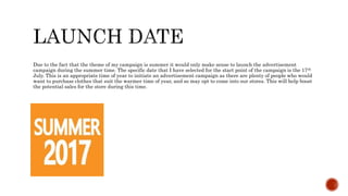 Due to the fact that the theme of my campaign is summer it would only make sense to launch the advertisement
campaign during the summer time. The specific date that I have selected for the start point of the campaign is the 17th
July. This is an appropriate time of year to initiate an advertisement campaign as there are plenty of people who would
want to purchase clothes that suit the warmer time of year, and so may opt to come into our stores. This will help boost
the potential sales for the store during this time.
 