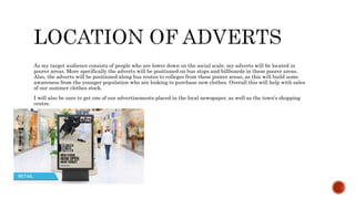 As my target audience consists of people who are lower down on the social scale, my adverts will be located in
poorer areas. More specifically the adverts will be positioned on bus stops and billboards in these poorer areas.
Also, the adverts will be positioned along bus routes to colleges from these poorer areas, as this will build some
awareness from the younger population who are looking to purchase new clothes. Overall this will help with sales
of our summer clothes stock.
I will also be sure to get one of our advertisements placed in the local newspaper, as well as the town’s shopping
centre.
 