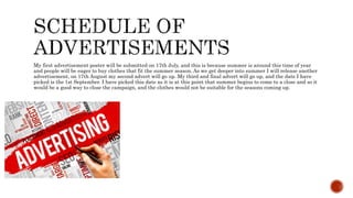 My first advertisement poster will be submitted on 17th July, and this is because summer is around this time of year
and people will be eager to buy clothes that fit the summer season. As we get deeper into summer I will release another
advertisement, on 17th August my second advert will go up. My third and final advert will go up, and the date I have
picked is the 1st September. I have picked this date as it is at this point that summer begins to come to a close and so it
would be a good way to close the campaign, and the clothes would not be suitable for the seasons coming up.
 