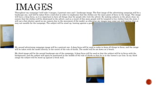 Throughout my campaign I will take 3 images, 2 portrait ones and 1 landscape image. The first image of the advertising campaign will be a
landscape one, and will be taken from a mid-shot in order to emphasise that the clothes are the main point of focus in the image. The image
will have a deep focus, as it is important to have all things clear for people who view the advert. By making subjects in the photo clear, we
ensure that the clothes will be showcased in the advert, and as a result of this more people will be tempted to buy clothes from the store. I
will use a fast shutter speed on my camera due to the movement of the model, as otherwise my images may come out with motion blur or
may not useable for the campaign. The subject will be stood up, leaning against a goal post.
My second advertising campaign image will be a portrait one. A deep focus will be used in order to keep all things in focus, and the image
will be taken with the model directly in the centre of the rule of thirds. The model will be sat down on a bench.
My third image will be the second landscape one of the campaign. A deep focus will be used so that the subject will be in focus with the
background, and the subject will again be positioned in the middle of the rule of thirds so that he is in the viewer’s eye line. In my third
image the subject will be stood up against a brick wall.
 