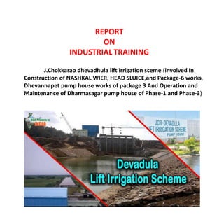 REPORT
ON
INDUSTRIAL TRAINING
J.Chokkarao dhevadhula lift irrigation sceme.(involved In
Construction of NASHKAL WIER, HEAD SLUICE,and Package-6 works,
Dhevannapet pump house works of package 3 And Operation and
Maintenance of Dharmasagar pump house of Phase-1 and Phase-3)
 