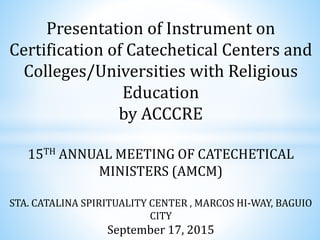 Presentation of Instrument on
Certification of Catechetical Centers and
Colleges/Universities with Religious
Education
by ACCCRE
15TH ANNUAL MEETING OF CATECHETICAL
MINISTERS (AMCM)
STA. CATALINA SPIRITUALITY CENTER , MARCOS HI-WAY, BAGUIO
CITY
September 17, 2015
 