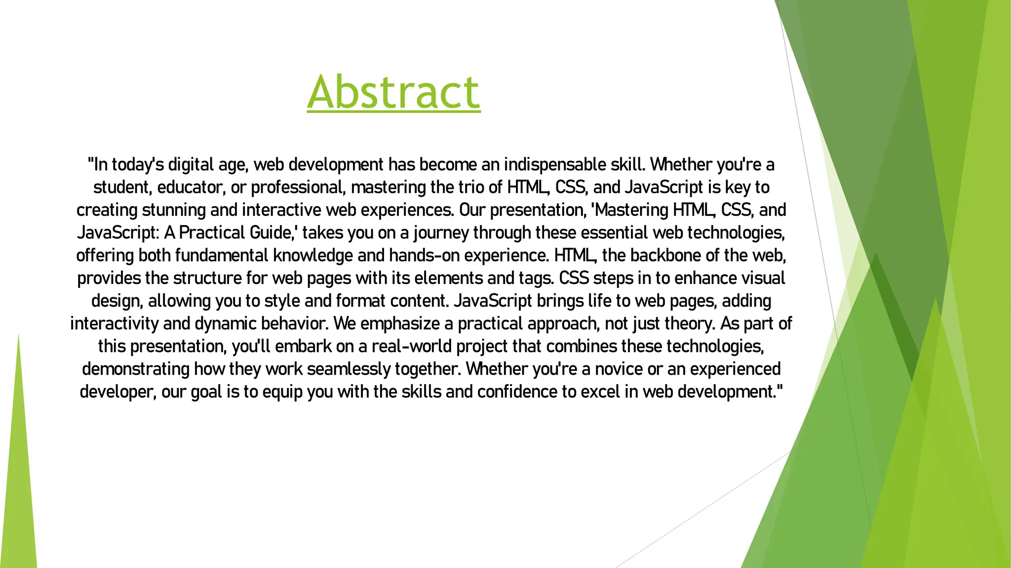 Abstract
"In today's digital age, web development has become an indispensable skill. Whether you're a
student, educator, or professional, mastering the trioof HTML, CSS, and JavaScript is key to
creating stunning and interactive web experiences. Our presentation, 'Mastering HTML, CSS, and
JavaScript: APractical Guide,' takes you on a journey through these essential web technologies,
offering both fundamental knowledge and hands-on experience. HTML, the backbone of the web,
provides the structure for web pages with its elements and tags. CSSsteps in to enhance visual
design, allowing you to style and format content. JavaScript brings life toweb pages, adding
interactivity and dynamic behavior. We emphasize a practical approach, not just theory. As part of
this presentation, you'll embark on a real-world project that combines these technologies,
demonstrating howthey work seamlessly together. Whether you're a novice or an experienced
developer, our goal is to equip you with the skills and confidence toexcel in web development."
 