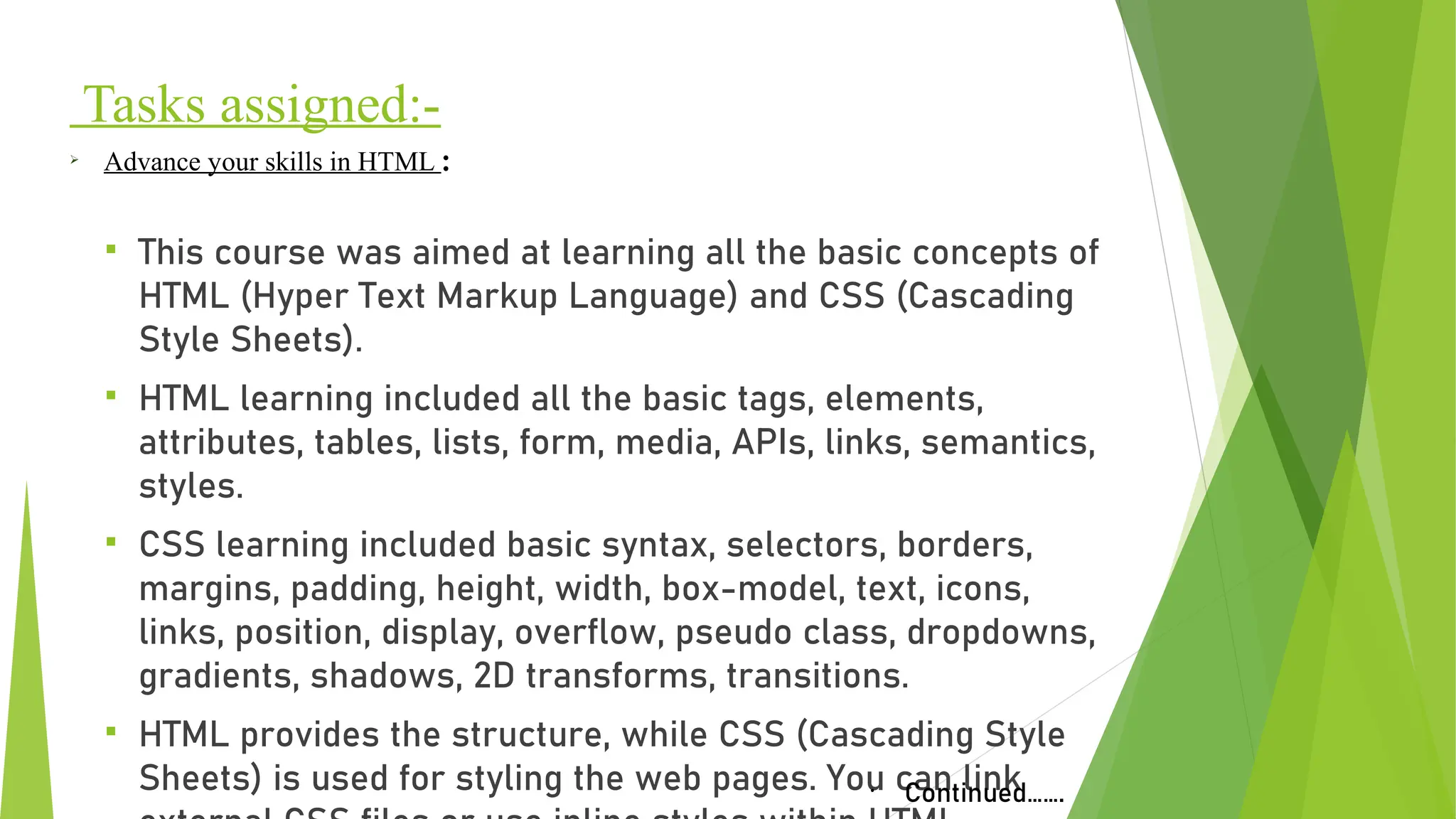 Tasks assigned:-
§ This course was aimed at learning all the basic concepts of
HTML (Hyper Text Markup Language) and CSS (Cascading
Style Sheets).
§ HTML learning included all the basic tags, elements,
attributes, tables, lists, form, media, APIs, links, semantics,
styles.
§ CSS learning included basic syntax, selectors, borders,
margins, padding, height, width, box-model, text, icons,
links, position, display, overflow, pseudo class, dropdowns,
gradients, shadows, 2D transforms, transitions.
§ HTML provides the structure, while CSS (Cascading Style
Sheets) is used for styling the web pages. You can link
Ø
Advance your skills in HTML :
•
Continued…….
 