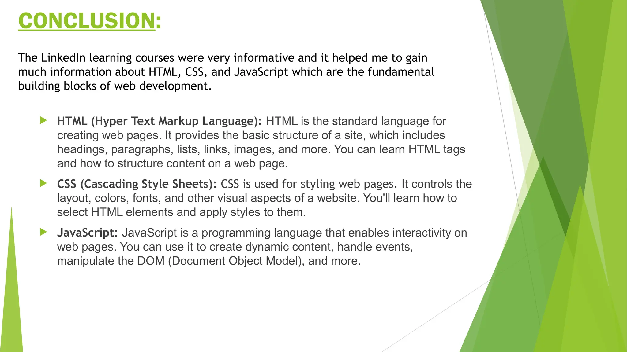 CONCLUSION:
 HTML (Hyper Text Markup Language): HTML is the standard language for
creating web pages. It provides the basic structure of a site, which includes
headings, paragraphs, lists, links, images, and more. You can learn HTML tags
and how to structure content on a web page.
 CSS (Cascading Style Sheets): CSS is used for styling web pages. It controls the
layout, colors, fonts, and other visual aspects of a website. You'll learn how to
select HTML elements and apply styles to them.
 JavaScript: JavaScript is a programming language that enables interactivity on
web pages. You can use it to create dynamic content, handle events,
manipulate the DOM (Document Object Model), and more.
The LinkedIn learning courses were very informative and it helped me to gain
much information about HTML, CSS, and JavaScript which are the fundamental
building blocks of web development.
 