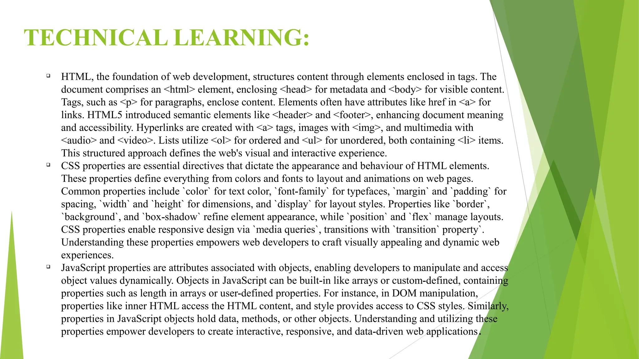 TECHNICAL LEARNING:
q
HTML, the foundation of web development, structures content through elements enclosed in tags. The
document comprises an <html> element, enclosing <head> for metadata and <body> for visible content.
Tags, such as <p> for paragraphs, enclose content. Elements often have attributes like href in <a> for
links. HTML5 introduced semantic elements like <header> and <footer>, enhancing document meaning
and accessibility. Hyperlinks are created with <a> tags, images with <img>, and multimedia with
<audio> and <video>. Lists utilize <ol> for ordered and <ul> for unordered, both containing <li> items.
This structured approach defines the web's visual and interactive experience.
q
CSS properties are essential directives that dictate the appearance and behaviour of HTML elements.
These properties define everything from colors and fonts to layout and animations on web pages.
Common properties include `color` for text color, `font-family` for typefaces, `margin` and `padding` for
spacing, `width` and `height` for dimensions, and `display` for layout styles. Properties like `border`,
`background`, and `box-shadow` refine element appearance, while `position` and `flex` manage layouts.
CSS properties enable responsive design via `media queries`, transitions with `transition` property`.
Understanding these properties empowers web developers to craft visually appealing and dynamic web
experiences.
q
JavaScript properties are attributes associated with objects, enabling developers to manipulate and access
object values dynamically. Objects in JavaScript can be built-in like arrays or custom-defined, containing
properties such as length in arrays or user-defined properties. For instance, in DOM manipulation,
properties like inner HTML access the HTML content, and style provides access to CSS styles. Similarly,
properties in JavaScript objects hold data, methods, or other objects. Understanding and utilizing these
properties empower developers to create interactive, responsive, and data-driven web applications.
 