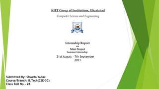 Internship Report
on
Mini Project
Summer Internship
KIET Group of Institutions, Ghaziabad
Computer Science and Engineering
Submitted By: Shweta Yadav
Course/Branch: B.Tech(CSE-3C)
Class Roll No.- 28
21st August – 7th September
2023
 