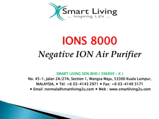 IONS 8000
     Negative ION Air Purifier

                SMART LIVING SDN BHD ( 396809 – K )
No. 45-1, Jalan 2A/27A, Section 1, Wangsa Maju, 53300 Kuala Lumpur,
    MALAYSIA,  Tel: +6 03-4143 2971  Fax: +6 03-4149 3171
  Email :normala@smartliving2u.com  Web : www.smartliving2u.com
 