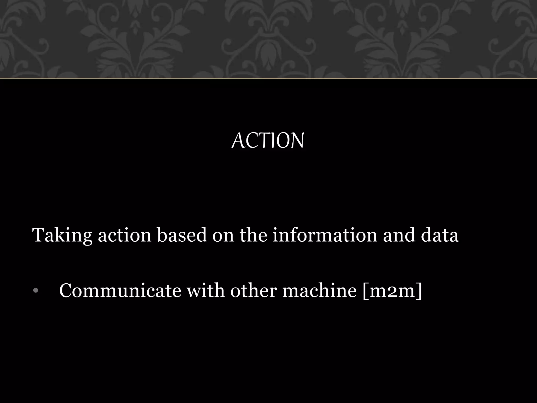 ACTION
Taking action based on the information and data
• Communicate with other machine [m2m]
 